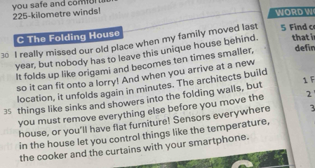 you safe and comor
225-kilometre winds! WORD W 
C The Folding House 
30 I really missed our old place when my family moved last 5 Find c
year, but nobody has to leave this unique house behind. that i 
It folds up like origami and becomes ten times smaller, defin 
so it can fit onto a lorry! And when you arrive at a new 
1 F 
location, it unfolds again in minutes. The architects build
35 things like sinks and showers into the folding walls, but 
you must remove everything else before you move the 2
house, or you’ll have flat furniture! Sensors everywhere 3
in the house let you control things like the temperature, 
the cooker and the curtains with your smartphone.