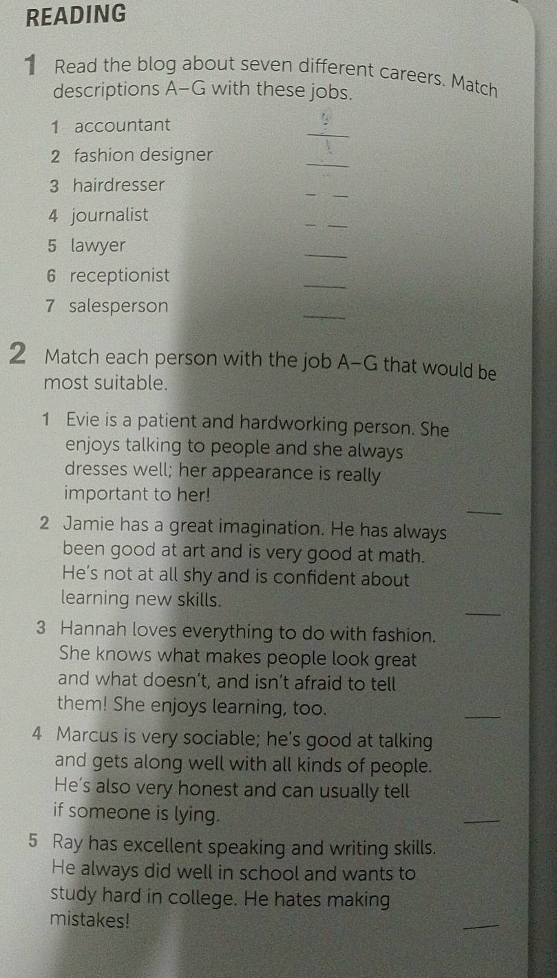 READING 
1 Read the blog about seven different careers. Match 
descriptions A-G with these jobs. 
_ 
1 accountant 
2 fashion designer 
_ 
3 hairdresser 
_ 
4 journalist 
_ 
5 lawyer 
_ 
6 receptionist 
_ 
7 salesperson 
_ 
2 Match each person with the job A-G that would be 
most suitable. 
1 Evie is a patient and hardworking person. She 
enjoys talking to people and she always 
dresses well; her appearance is really 
_ 
important to her! 
2 Jamie has a great imagination. He has always 
been good at art and is very good at math. 
He's not at all shy and is confident about 
_ 
learning new skills. 
3 Hannah loves everything to do with fashion. 
She knows what makes people look great 
and what doesn’t, and isn’t afraid to tell 
them! She enjoys learning, too. 
_ 
4 Marcus is very sociable; he’s good at talking 
and gets along well with all kinds of people. 
He’s also very honest and can usually tell 
if someone is lying. 
5 Ray has excellent speaking and writing skills. 
He always did well in school and wants to 
study hard in college. He hates making 
mistakes! 
_