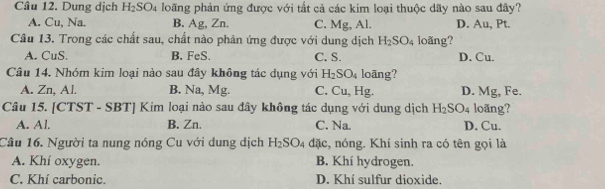 Cầu 12. Dung dịch H_2SO_4 loãng phản ứng được với tắt cả các kim loại thuộc dãy nào sau đây?
A. Cu, Na. B. Ag, Zn. C. Mg, Al. D. Au, Pt.
Câu 13. Trong các chất sau, chất nào phản ứng được với dung dịch H_2SO_4 loãng?
A. CuS. B. FeS. C. S. D. Cu.
Câu 14. Nhóm kim loại nào sau đây không tác dụng với H_2SO_4 loāng?
A. Zn, Al. B. Na, Mg. C. Cu, Hg. D. Mg, Fe.
Câu 15. [CTST - SBT] Kim loại nào sau đây không tác dụng với dung dịch H_2SO_4 loãng?
A. Al. B. Zn. C. Na. D. Cu.
Câu 16. Người ta nung nóng Cu với dung dịch H_2SO_4 đặc, nóng. Khí sinh ra có tên gọi là
A. Khí oxygen. B. Khí hydrogen.
C. Khí carbonic. D. Khí sulfur dioxide.