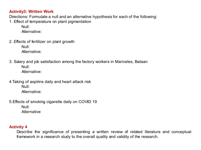 Activity3: Written Work 
Directions: Formulate a null and an alternative hypothesis for each of the following: 
1. Effect of temperature on plant pigmentation 
Null: 
Alternative: 
2. Effects of fertilizer on plant growth 
Null: 
Aternative: 
3. Salary and job satisfaction among the factory workers in Mariveles, Bataan 
Null: 
Aternative: 
4.Taking of aspirins daily and heart attack risk 
Null: 
Alternative: 
5.Effects of smoking cigarette daily on COVID 19 
Null: 
Alternative 
Activity 4 
Describe the significance of presenting a written review of related literature and conceptual 
framework in a research study to the overall quality and validity of the research.