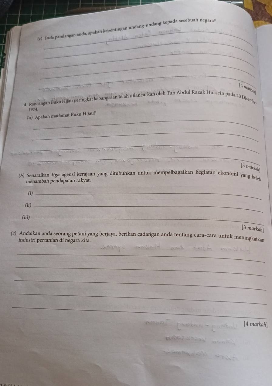 Pada pandangan anda, apakah kepentingan undang-undang kepada sesebuah negarai 
_ 
_ 
_ 
[4 markah] 
4 Rancangan Buku Hijau peringkat kebangsaan telah dilancarkan oleh Tun Abdul Razak Hussein pada 20 Disember
1974. 
_ 
(@) Apakah matlamat Buku Hijau? 
_ 
_ 
_ 
[3 markah] 
(b) Senaraikan tiga agensi kerajaan yang ditubuhkan untuk mempelbagaikan kegiatan ekonomi yang boleh 
menambah pendapatan rakyat. 
(i) 
_ 
(ii)_ 
(iii)_ 
[3 markah] 
(c) Andaikan anda seorang petani yang berjaya, berikan cadangan anda tentang cara-cara untuk meningkatkan 
industri pertanian di negara kita. 
_ 
_ 
_ 
_ 
_ 
[4 markah]