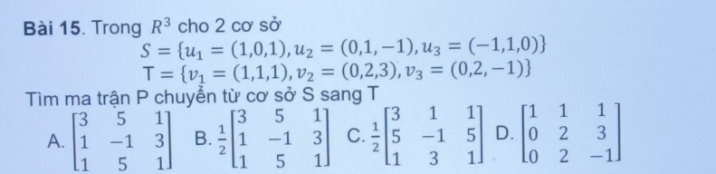 Trong R^3 cho 2co sở
S= u_1=(1,0,1),u_2=(0,1,-1),u_3=(-1,1,0)
T= v_1=(1,1,1),v_2=(0,2,3),v_3=(0,2,-1)
Tìm ma trận P chuyển từ cơ sở S sang T
A. beginbmatrix 3&5&1 1&-1&3 1&5&1endbmatrix B.  1/2 beginbmatrix 3&5&1 1&-1&3 1&5&1endbmatrix C.  1/2 beginbmatrix 3&1&1 5&-1&5 1&3&1endbmatrix D. beginbmatrix 1&1&1 0&2&3 0&2&-1endbmatrix