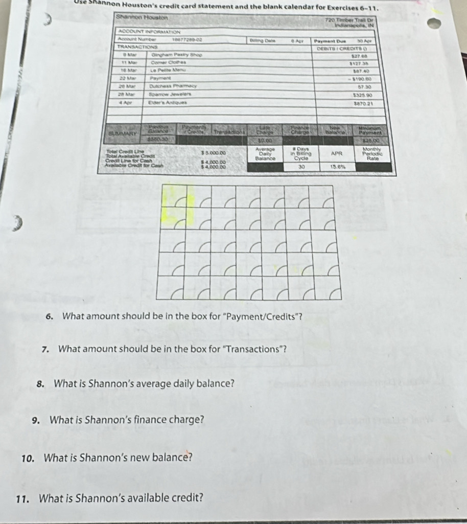 Use Shannon Houston's credit card statement and the blank calendar for Exercises 6-11. 
6. What amount should be in the box for “Payment/Credits”? 
7. What amount should be in the box for “Transactions”? 
8. What is Shannon’s average daily balance? 
9. What is Shannon’s finance charge? 
10. What is Shannon’s new balance? 
11. What is Shannon’s available credit?