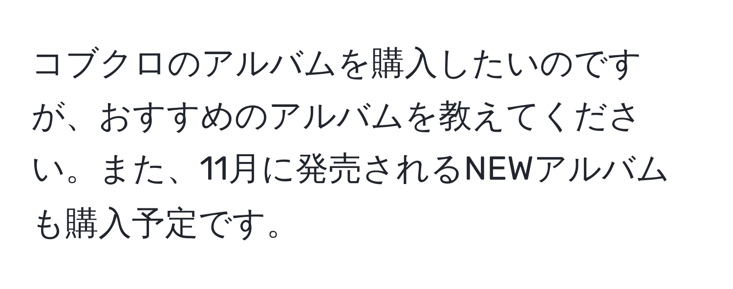 コブクロのアルバムを購入したいのですが、おすすめのアルバムを教えてください。また、11月に発売されるNEWアルバムも購入予定です。