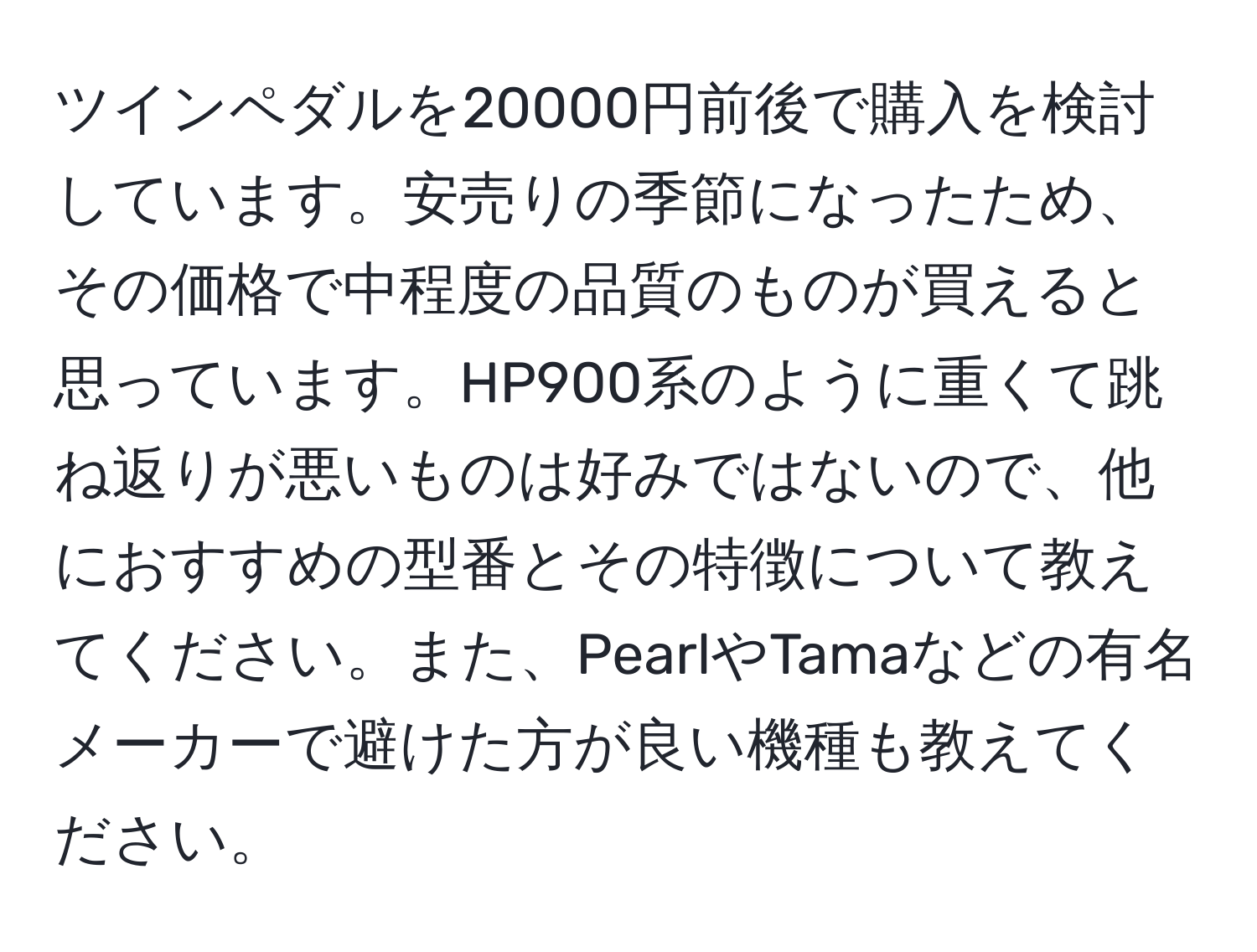 ツインペダルを20000円前後で購入を検討しています。安売りの季節になったため、その価格で中程度の品質のものが買えると思っています。HP900系のように重くて跳ね返りが悪いものは好みではないので、他におすすめの型番とその特徴について教えてください。また、PearlやTamaなどの有名メーカーで避けた方が良い機種も教えてください。