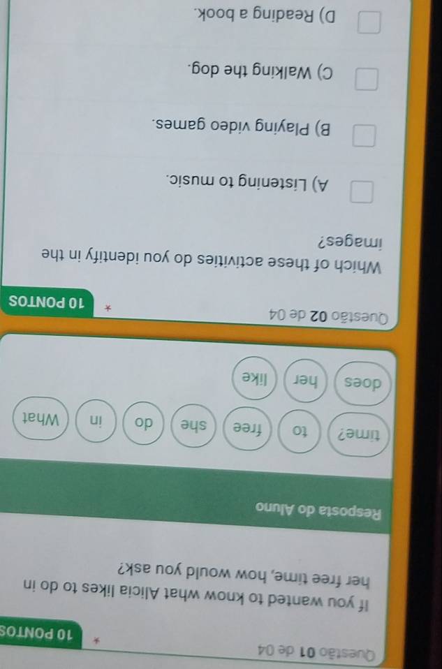 de 04 * 10 PONTOS
If you wanted to know what Alicia likes to do in
her free time, how would you ask?
Resposta do Aluno
time? to free she do in What
does her like
Questão 02 de 04 * 10 PONTOS
Which of these activities do you identify in the
images?
A) Listening to music.
B) Playing video games.
C) Walking the dog.
D) Reading a book.