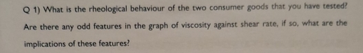 What is the rheological behaviour of the two consumer goods that you have tested? 
Are there any odd features in the graph of viscosity against shear rate, if so, what are the 
implications of these features?