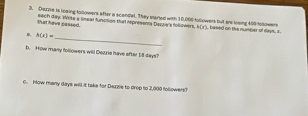 Dezzie is losing followers after a scandal. They started with 10,000 followers but are losing 400 followers 
that have passed. 
each day. Write a linear function that represents Dezzie's followers, h(x) , based on the number of days, x. 
_ 
a. h(x)=
b. How many followers will Dezzie have after 18 days? 
c. How many days will it take for Dezzie to drop to 2,000 followers?