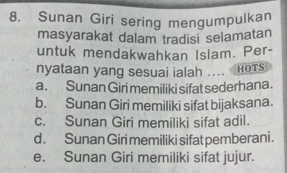 Sunan Giri sering mengumpulkan
masyarakat dalam tradisi selamatan
untuk mendakwahkan Islam. Per-
nyataan yang sesuai ialah .... HOTS
a. Sunan Giri memiliki sifat sederhana.
b. Sunan Giri memiliki sifat bijaksana.
c. Sunan Giri memiliki sifat adil.
d . Sunan Giri memiliki sifat pemberani.
e. Sunan Giri memiliki sifat jujur.