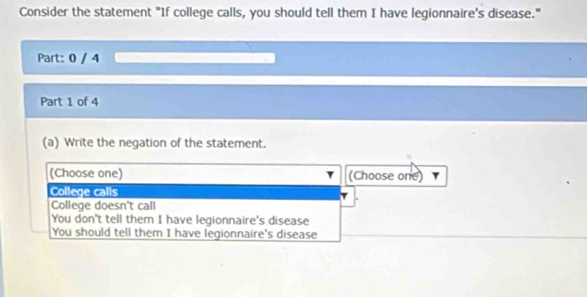 Consider the statement "If college calls, you should tell them I have legionnaire's disease."
Part: 0 / 4
Part 1 of 4
(a) Write the negation of the statement.
(Choose one) (Choose one)
College calls
College doesn't call
You don't tell them I have legionnaire's disease
You should tell them I have legionnaire's disease