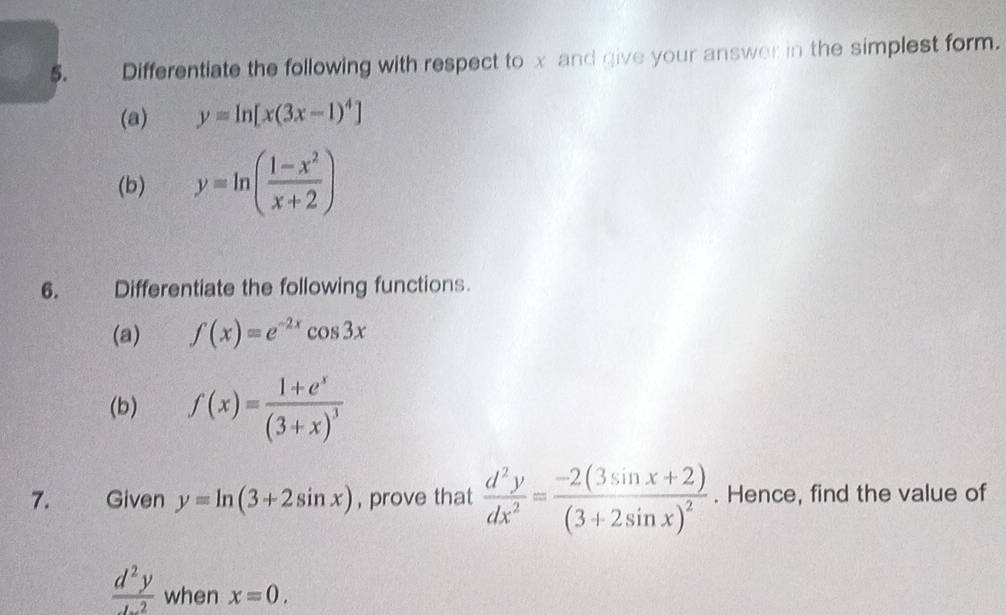 Differentiate the following with respect to x and give your answer in the simplest form. 
(a) y=ln [x(3x-1)^4]
(b) y=ln ( (1-x^2)/x+2 )
6. Differentiate the following functions. 
(a) f(x)=e^(-2x)cos 3x
(b) f(x)=frac 1+e^x(3+x)^3
7. Given y=ln (3+2sin x) , prove that  d^2y/dx^2 =frac -2(3sin x+2)(3+2sin x)^2. Hence, find the value of
 d^2y/d^2  when x=0.