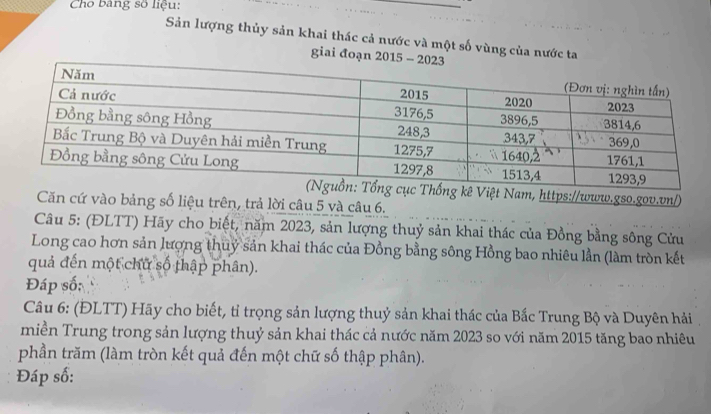 Cho bảng số liệu: 
Sản lượng thủy sản khai thác cả nước và một số vùng của nước ta 
giai đoạn 2015 - 
Việt Nam, https://www.gso.gov.vn/) 
Căn cứ vào bảng số liệu trên, trả lời câu 5 và câu 6. 
Câu 5: (ĐLTT) Hãy cho biết, năm 2023, sản lượng thuỷ sản khai thác của Đồng bằng sông Cửu 
Long cao hơn sản lượng thuỷ sản khai thác của Đồng bằng sông Hồng bao nhiêu lần (làm tròn kết 
quả đến một chữ số thập phân). 
Đáp số; 
Câu 6: (ĐLTT) Hãy cho biết, tỉ trọng sản lượng thuỷ sản khai thác của Bắc Trung Bộ và Duyên hải , 
miền Trung trong sản lượng thuỷ sản khai thác cả nước năm 2023 so với năm 2015 tăng bao nhiêu 
phần trăm (làm tròn kết quả đến một chữ số thập phân). 
Đáp số: