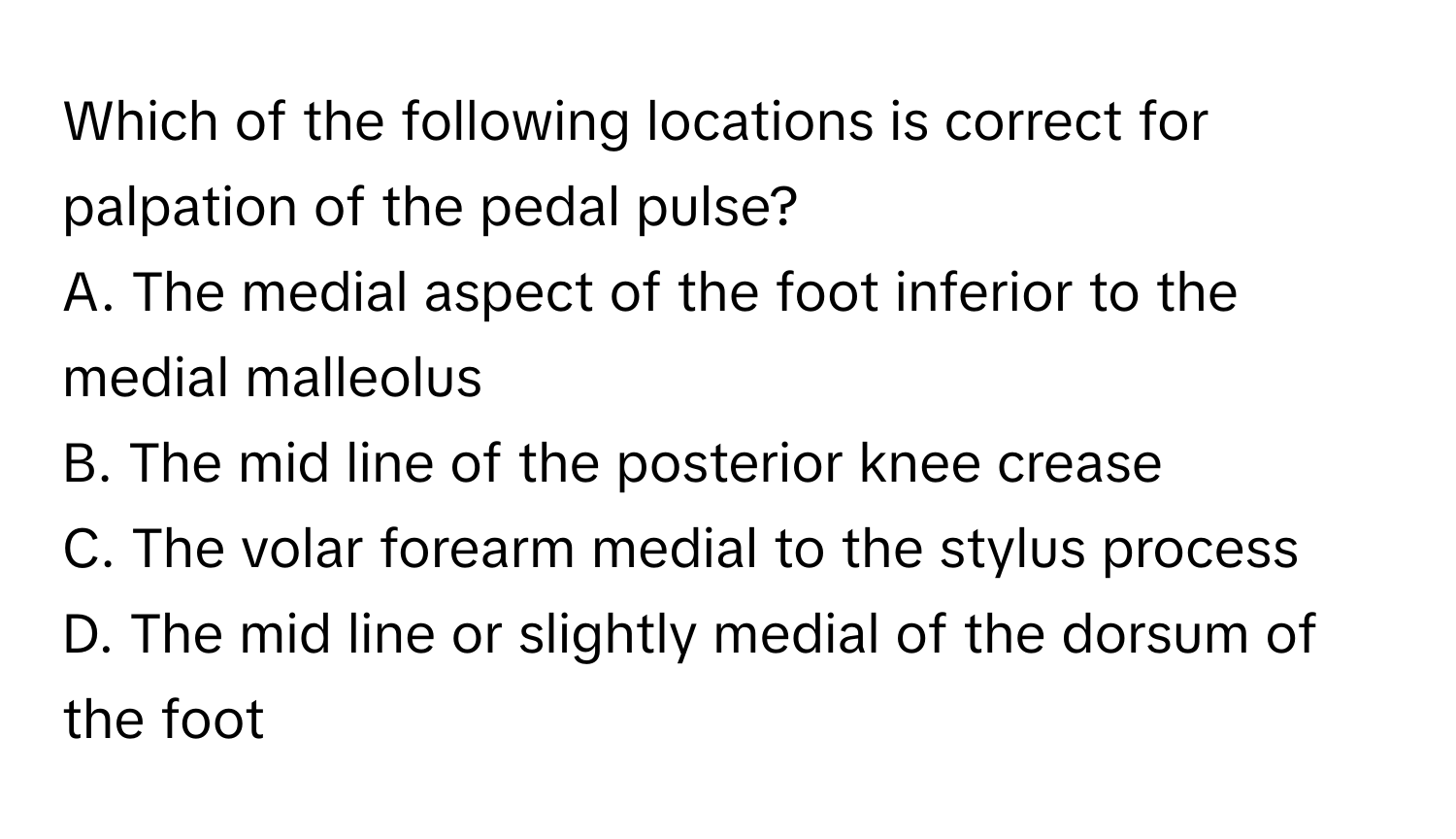 Which of the following locations is correct for palpation of the pedal pulse?

A. The medial aspect of the foot inferior to the medial malleolus
B. The mid line of the posterior knee crease
C. The volar forearm medial to the stylus process
D. The mid line or slightly medial of the dorsum of the foot