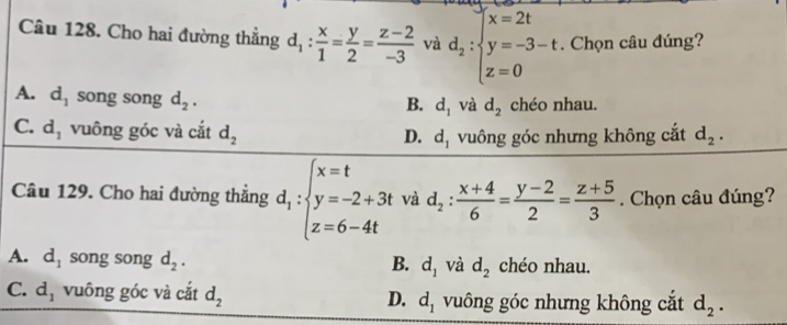 x=2t
Câu 128. Cho hai đường thẳng d_1: x/1 = y/2 = (z-2)/-3  và d_2:beginarrayl y=-3-t z=0endarray.. Chọn câu đúng?
A. d_1 song song d_2. chéo nhau.
B. d_1 và d_2
C. d_1 vuông góc và cắt d_2 d_1 vuông góc nhưng không cắt d_2. 
D.
Câu 129. Cho hai đường thắng d_1:beginarrayl x=t y=-2+3t z=6-4tendarray. và d_2: (x+4)/6 = (y-2)/2 = (z+5)/3 . Chọn câu đúng?
A. d_1 song song d_2. B. d_1 và d_2 chéo nhau.
C. d_1 vuông góc và cắt d_2 vuông góc nhưng không cắt d_2.
D. d_1