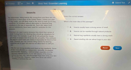 Polsova 27 Noest Post Test: Essential Learning Submit Test
27
Insects
tly matsmmer, biting insects like mosquitoes and fleas are out Select the correct answer.
n full force in most parts of the United States. Unless you plan
ss say isside, you will likely head to the store to load up on bug What is the main idea of the passage?
epefents. An excellent natural alternative to chomical bug
momllents is the use of essental oils. Such oils, taken from
ateal sutetsnces, have been used for centuries for this A. Insects usually have a strong sense of smell.
purpose
Essestal als repel insects because they block ther sense of B. Insects can be repelled through natural products
stel, fsling them eto thinking they should go elsewhere for
thei meal. For example, to get nd ofl ants around the house, C. Natural bug repellents usually have a strong smell.
put drups of peppermint oil across the ant paths. This confuses
Oe mectk' soent trails and makes it impossible for them to find D. Sweet-smelling oils can attract bugs to your skin.
tod. Simlerly, you can confuse titing insects by wearing
esenial ots on your skin that do not allow them to sniff you 
Olly that are strong smelling work best as buy repellents. Some Reset Next
at te most effective are peppermint, citronella, eucalyptus.
well lesender. Apolying s watered-down essential oil to the
wanmest exposed arsas of your skin (backs of the knees.
heted the ears, etc.) will discourage bugs from using your skin
# a lanllng stre: However, maka sure not to use sweet nnading or perume like als