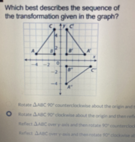 Which best describes the sequence of
the transformation given in the graph?
Rotate △ ABC90° counterclockwise about the origin and t
。 Rotate △ ABC90° clockwise about the origin and then refl
Reflect △ ABC over y-axis and then rotate 90° counterclod
Reflect △ ABC over y-axis and then rotate 90° clockwise ab