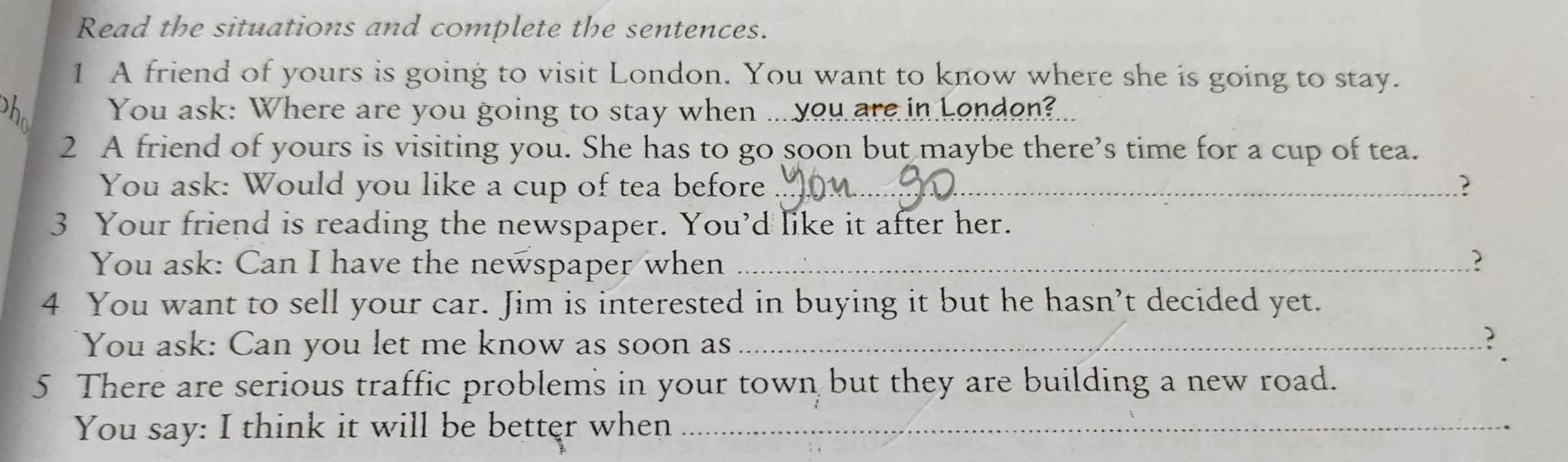 Read the situations and complete the sentences. 
1 A friend of yours is going to visit London. You want to know where she is going to stay. 
h You ask: Where are you going to stay when ... you are in London?... 
2 A friend of yours is visiting you. She has to go soon but maybe there’s time for a cup of tea. 
You ask: Would you like a cup of tea before _? 
3 Your friend is reading the newspaper. You’d like it after her. 
You ask: Can I have the newspaper when _? 
4 You want to sell your car. Jim is interested in buying it but he hasn’t decided yet. 
You ask: Can you let me know as soon as_ 
? 
5 There are serious traffic problems in your town but they are building a new road. 
You say: I think it will be better when_