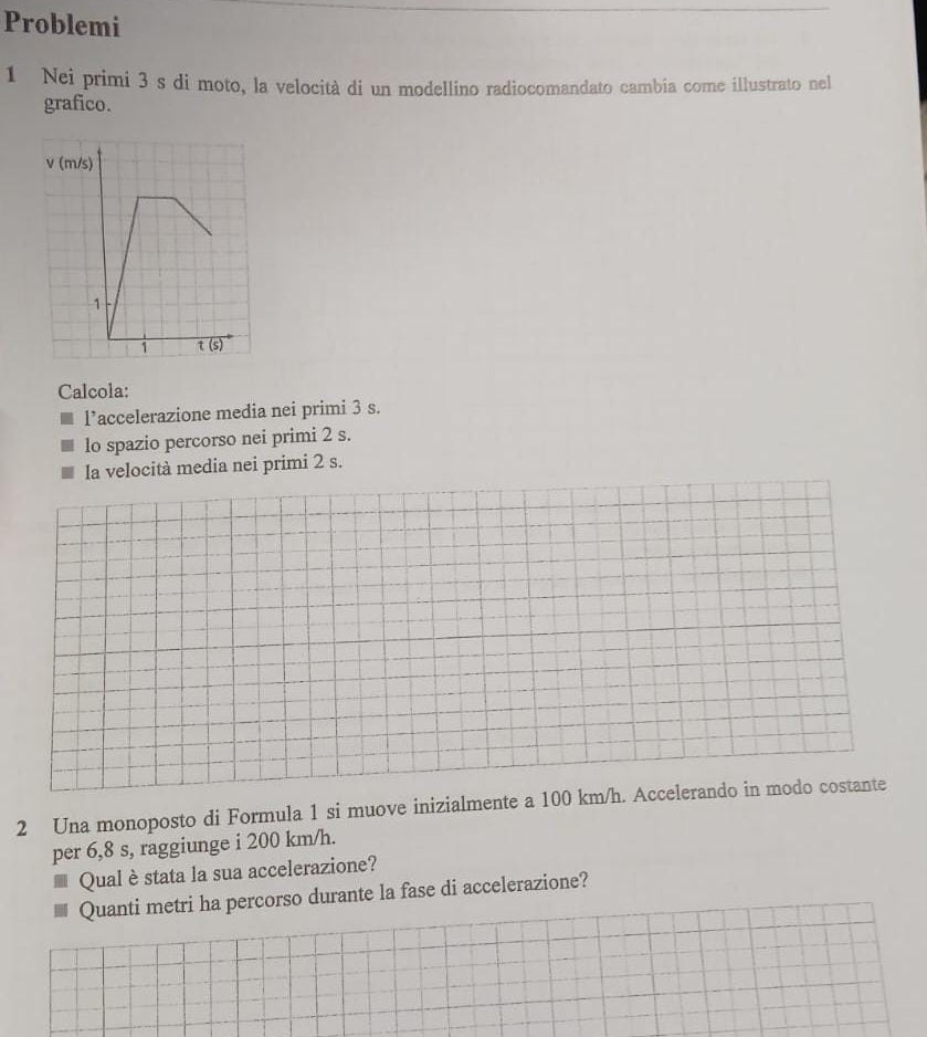 Problemi
1 Nei primi 3 s di moto, la velocità di un modellino radiocomandato cambia come illustrato nel
grafico.
Calcola:
l’accelerazione media nei primi 3 s.
lo spazio percorso nei primi 2 s.
la velocità media nei primi 2 s.
2 Una monoposto di Formula 1 si muove inizialmente a 100 km/h. Accelerando in modo costante
per 6,8 s, raggiunge i 200 km/h.
Qual èstata la sua accelerazione?
Quanti metri ha percorso durante la fase di accelerazione?