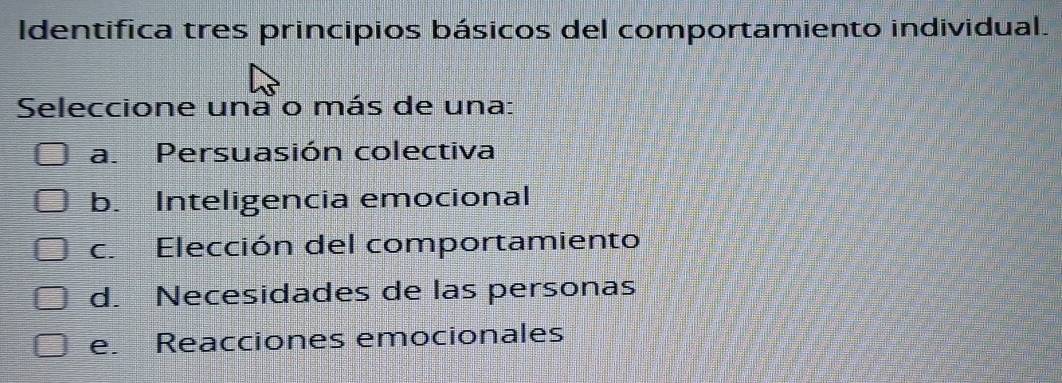 Identifica tres principios básicos del comportamiento individual.
Seleccione una o más de una:
a. Persuasión colectiva
b. Inteligencia emocional
c. Elección del comportamiento
d. Necesidades de las personas
e. Reacciones emocionales