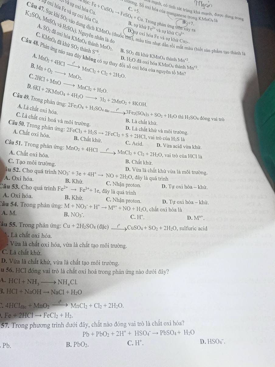 nộc,
Dã mạnh, có tính sát trùng khá mạnh, được dùng trong
*+ và sự oxi hóa Cu Fe+CuSO_4to FeSO_4+Cu Illlrong. Số oxi hóa của manganese trong KMnO4 là
sự oxi hóa Fe và sự oxi hóa Cu
C.+5. )+7
- Trong phản ứng trên xây ra
K_2SO_4, MnSO_4 và H_2SO_4) -  Nguyên nhân là do
B. sự khử Fe^(2+) và sự khử Cu^(2+)
Câu 47. Sục khí SO_2 vào dung dịch KMnO_4 (thuốc overline m 0, màu tím nhạt dần rồi mắt màu (biết sản phảm tạo thành là
A. SO_2 đã oxi hóa KMnO_4
D. sự oxi hóa Fe và sự khử Cu2+.
C. KMnO_4 đã khử SO_2 thành MnO_2.
thành B. SO_2 đã khử ! ∠ 1 nO_4
A.
S^(+6). thành Mn^(+2).
Câu 48. Phản ứng nào sau đây không có sự thay đổi số oxi hóa của nguyên tố Mny
B.
C. Mn+O_2to MnO_2. MnO_2+4HClxrightarrow i°MnCl_2+Cl_2+2H_2O. D. H₂O đã oxi hóa KMr O 4 thành Mn^(+2).
D. 6KI+2KMnO_4+4H_2Oto 3I_2+2MnO_2+8KOH. 2HCl+MnOto MnCl_2+H_2O.
Câu 49. Trong phản ứng: 2Fe_3O_4+H_2SO_4dseto 3to 3Fe_2(SO_4)_3+SO_2+H_2O thì H_2SO 4 đóng vai trò
A. Là chất oxi hóa.
C. Là chất oxi hoá và môi trường.
B. Là chất khử.
D. Là chất khử và môi trường.
A. Chất oxi hóa.
Câu 50. Trong phản ứng: 2F 2FeCl_3+H_2Sto 2FeCl_2+S+2HCl B. Chất khử. C. Acid. D. Vừa acid vừa khử.
, vai trò của H_2S1a
Câu 51. Trong phản ứng: MnO_2+4HCl r MnCl_2+Cl_2+2H_2O , vai trò của HCl là
A. Chất oxi hóa.
B. Chất khử.
C. Tạo môi trường. D. Vừa là chất khử vừa là môi trường.
âu 52. Cho quá trình NO_3^(-+3e+4H^+)to NO+2H_2O ), đây là quá trình
A. Oxi hóa. B. Khử. C. Nhận proton. D. Tự oxi hóa - khử.
Câu 53. Cho quá trình Fe^(2+)to Fe^(3+)+1e :, đây là quá trình
A. Oxi hóa. B. Khử. C. Nhận proton.  D. Tự oxi hóa - khử.
Câu 54. Trong phản ứng: M+NO_3^(-+H^+)to M^(n+)+NO+H_2O , chất oxi hóa là
A. M. B. NO3^(-. C. H^+).
D. M^(n+).
âu 55. Trong phản ứng: Cu+2H_2SO_4(dac) _ t° CuSO_4+SO_2+2H_2O , sulfuric acid
. Là chất oxi hóa.
. Vừa là chất oxi hóa, vừa là chất tạo môi trường.
C. Là chất khử.
D. Vừa là chất khử, vừa là chất tạo môi trường.
u 56. HCl đóng vai trò là chất oxi hoá trong phản ứng nào dưới đây?
A. HCl+NH_3to NH_4Cl.
B. HCl+NaOHto NaCl+H_2O
4HCl_dac+MnO_2xrightarrow rho MnCl_2+Cl_2+2H_2O.
Fe+2HClto FeCl_2+H_2.
57. Trong phương trình dưới đây, chất nào đóng vai trò là chất oxi hóa?
Pb+PbO_2+2H^++HSO_4^(-to PbSO_4)+H_2O
Pb. B. PbO_2.
C. H^+. D. HSO4¯.