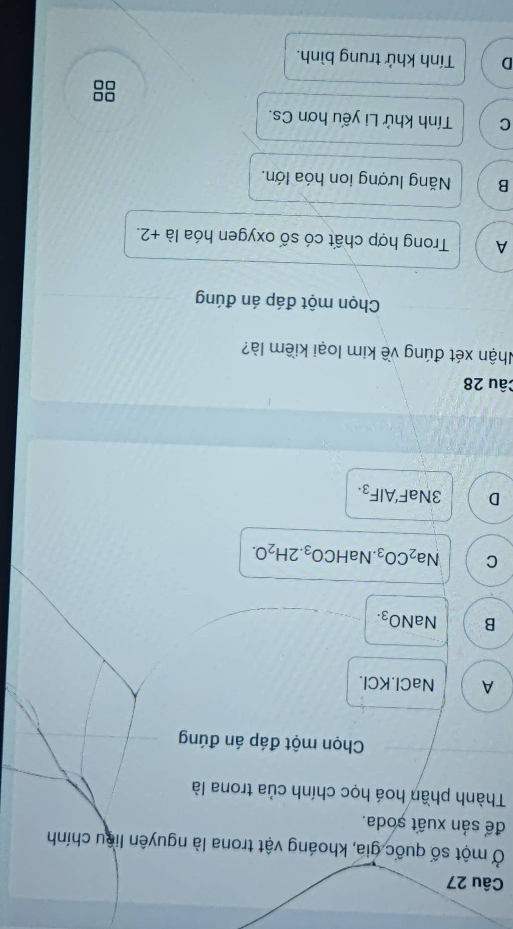 Ở một số quốc gia, khoáng vật trona là nguyên liêu chính
để sản xuất ṣoda.
Thành phần hoá học chính của trona là
Chọn một đáp án đúng
A NaCl. KCl.
B NaNO_3.
C Na_2CO_3.NaHCO_3.2H_2O.
D 3NaF'AlF_3. 
Câu 28
Nhận xét đúng về kim loại kiềm là?
Chọn một đáp án đúng
A Trong hợp chất có số oxygen hóa là +2.
B Năng lượng ion hóa lớn.
C Tính khử Li yếu hơn Cs.
D Tính khử trung bình.