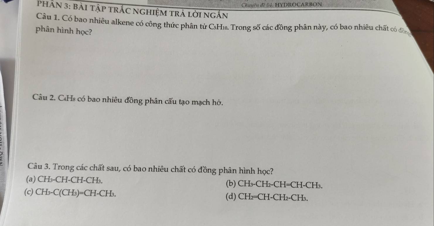 Chuyên đê 04. HYDROCARBON
PHÂN 3: bài tập trắC ngHiệm trả lời ngắn
Câu 1. Có bao nhiêu alkene có công thức phân tử C₅H₁. Trong số các đồng phân này, có bao nhiêu chất có đồng
phân hình học?
Câu 2. C₄Hs có bao nhiêu đồng phân cấu tạo mạch hở.
Câu 3. Trong các chất sau, có bao nhiêu chất có đồng phân hình học?
(a) CH₃-CH-CH-CH₃. (b) CH₃-CH₂-CH=CH-CH₃.
(c) CH_3-C(CH_3)=CH-CH_3. (d) CH₂=CH-CH₂-CH₃.