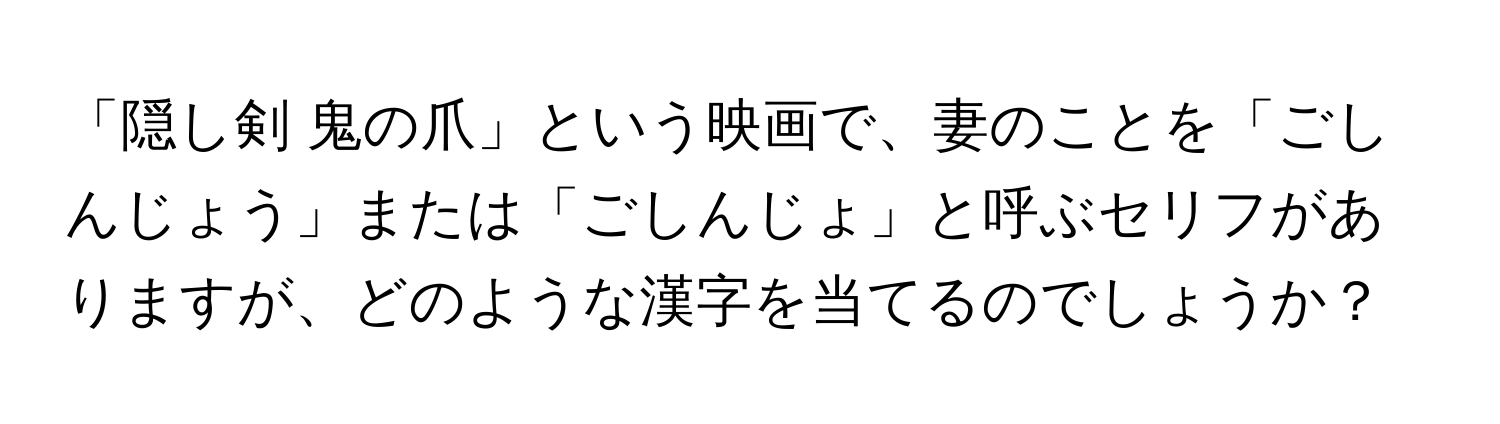 「隠し剣 鬼の爪」という映画で、妻のことを「ごしんじょう」または「ごしんじょ」と呼ぶセリフがありますが、どのような漢字を当てるのでしょうか？