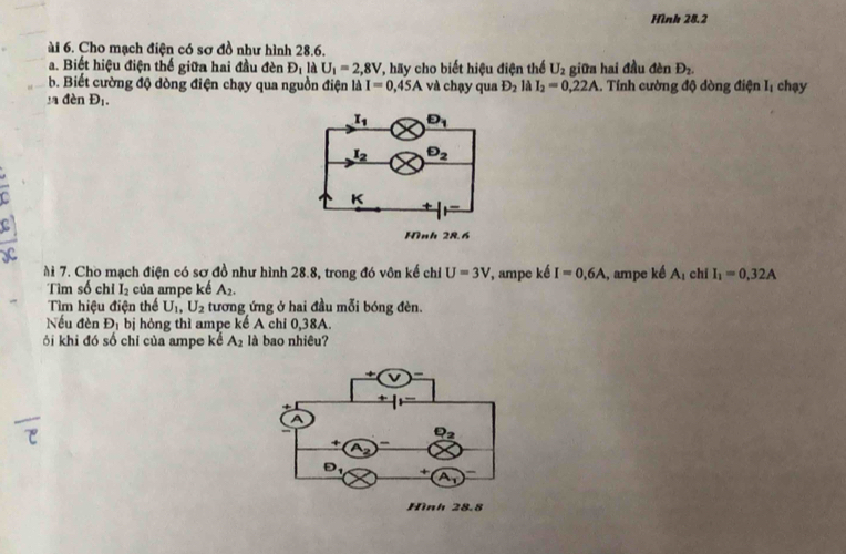 Hình 28.2
ài 6. Cho mạch điện có sơ đồ như hình 28.6.
a. Biết hiệu điện thế giữa hai đầu đèn D_1 là U_1=2,8V T, hãy cho biết hiệu điện thể U_2 D_2.
b. Biết cường độ dòng điện chạy qua nguồn điện là I=0,45A và chạy qua D_2 là I_2=0,22A giữa hai đầu đèn .. Tính cường độ dòng điện Iị chạy
ya đèn D_1.
ài 7. Cho mạch điện có sơ đồ như hình 28.8, trong đó vôn kế chỉ U=3V , ampe ké I=0,6A , ampe ké A_1 chi I_1=0,32A
Tìm số chi I_2 của ampe kế A_2.
Tìm hiệu điện thế U_1,U_2 tương ứng ở hai đầu mỗi bóng đèn.
Nếu đèn D_1 bị hỏng thì ampe kế A chỉ 0,38A.
ởi khi đó số chỉ của ampe kể A_2 là bao nhiêu?