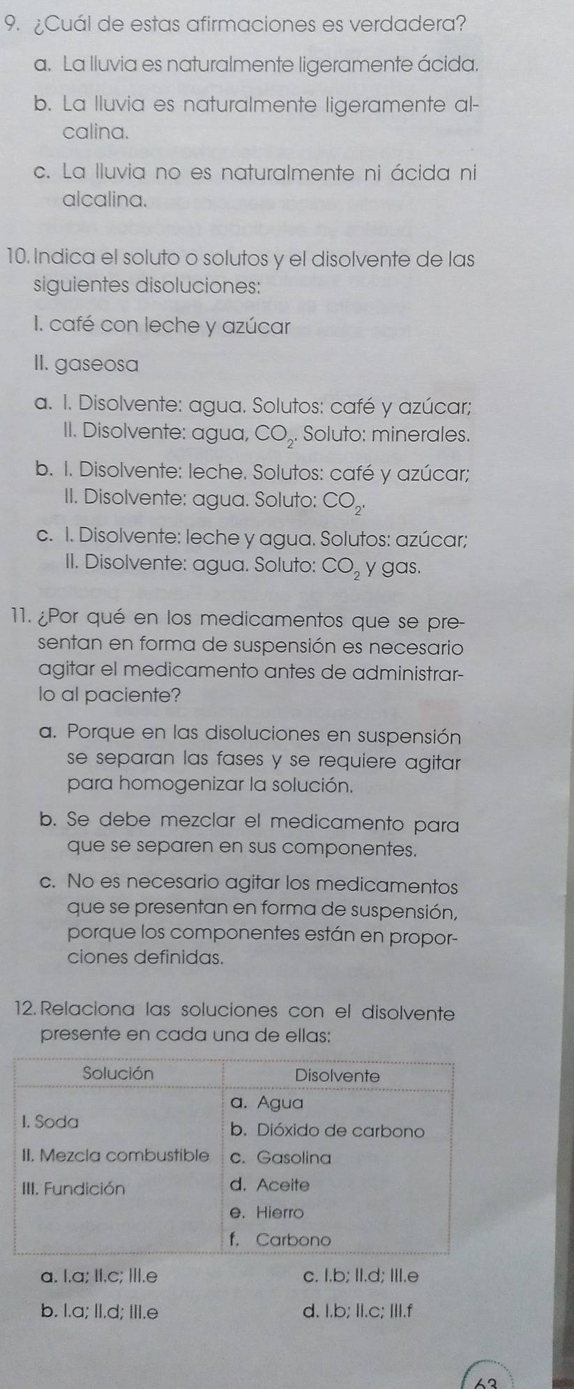 ¿Cuál de estas afirmaciones es verdadera?
a. La lluvia es naturalmente ligeramente ácida.
b. La lluvia es naturalmente ligeramente al-
calina.
c. La lluvia no es naturalmente ni ácida ni
alcalina.
10. Indica el soluto o solutos y el disolvente de las
siguientes disoluciones:
I. café con leche y azúcar
II. gaseosa
a. I. Disolvente: agua. Solutos: café y azúcar;
II. Disolvente: agua, CO_2. Soluto: minerales.
b. I. Disolvente: leche. Solutos: café y azúcar;
II. Disolvente: agua. Soluto: CO_2.
c. I. Disolvente: leche y agua. Solutos: azúcar;
II. Disolvente: agua. Soluto: CO_2 y gas.
11. ¿Por qué en los medicamentos que se pre-
sentan en forma de suspensión es necesario
agitar el medicamento antes de administrar-
lo al paciente?
a. Porque en las disoluciones en suspensión
se separan las fases y se requiere agitar 
para homogenizar la solución.
b. Se debe mezclar el medicamento para
que se separen en sus componentes.
c. No es necesario agitar los medicamentos
que se presentan en forma de suspensión,
porque los componentes están en propor-
ciones definidas.
12. Relaciona las soluciones con el disolvente
presente en cada una de ellas:
a. I.a; II.c; III.e c. I.b; II.d; III.e
b. I.a; II.d; III.e d. I.b; II.c; III.f