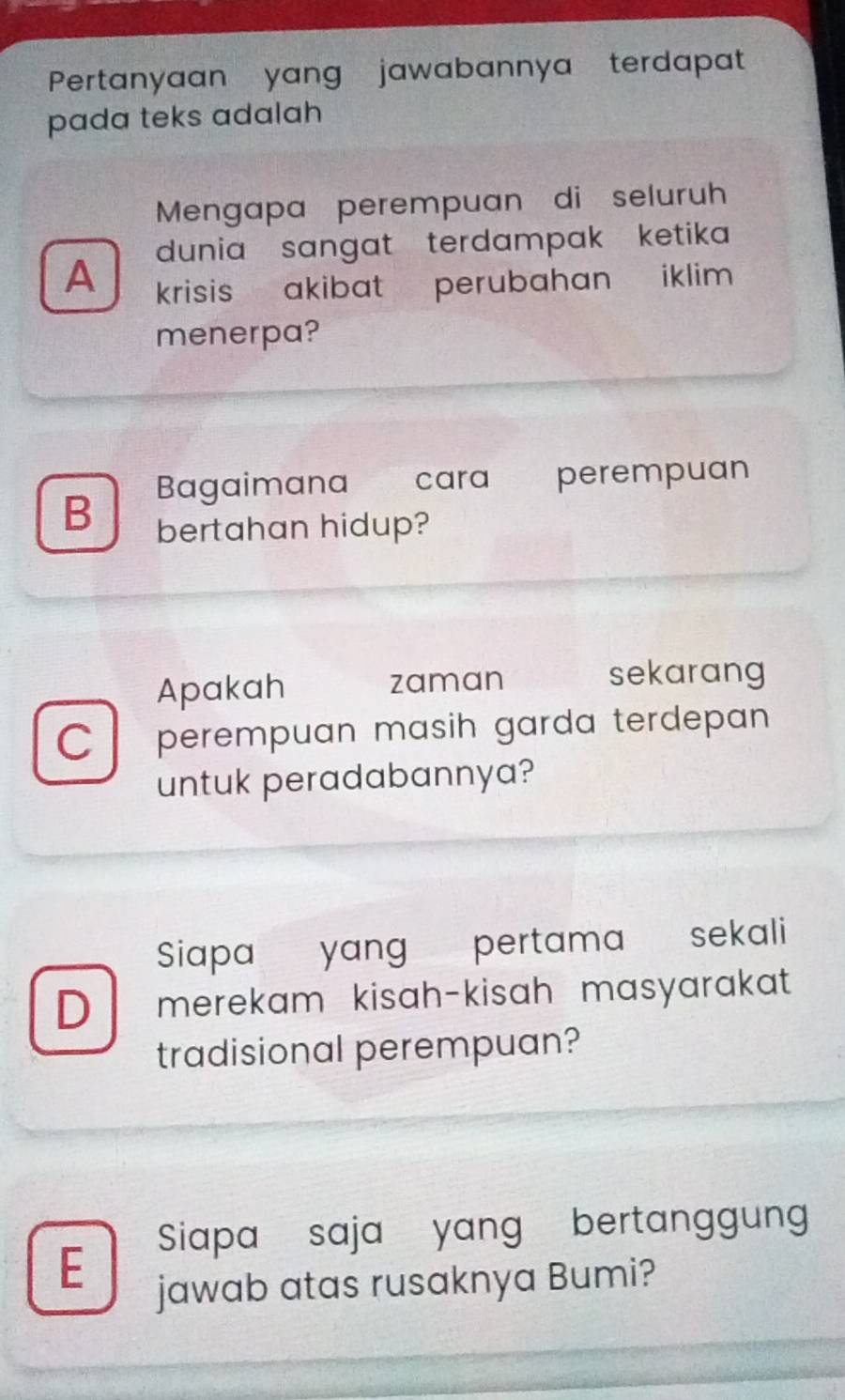 Pertanyaan yang jawabannya terdapat
pada teks adalah
Mengapa perempuan di seluruh
dunia sangat terdampak ketika
A krisis akibat perubahan iklim .
menerpa?
Bagaimana cara perempuan
B bertahan hidup?
Apakah zaman sekarang
C perempuan masih garda terdepan 
untuk peradabannya?
Siapa yang pertama sekali
D merekam kisah-kisah masyarakat
tradisional perempuan?
Siapa saja yang bertanggun
E
jawab atas rusaknya Bumi?