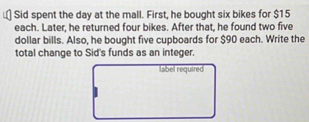 Sid spent the day at the mall. First, he bought six bikes for $15
each. Later, he returned four bikes. After that, he found two five
dollar bills. Also, he bought five cupboards for $90 each. Write the 
total change to Sid's funds as an integer. 
label required