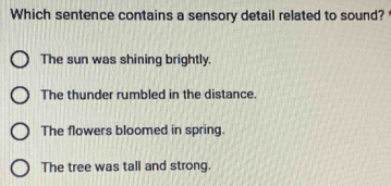 Which sentence contains a sensory detail related to sound?
The sun was shining brightly.
The thunder rumbled in the distance.
The flowers bloomed in spring.
The tree was tall and strong.