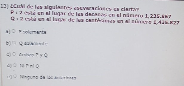 ¿Cuál de las siguientes aseveraciones es cierta?
P:2 está en el lugar de las decenas en el número 1,235.867
Q:2 está en el lugar de las centésimas en el número 1,435.827
a) P solamente
b)○ Q solamente
c) Ambas P y Q
d)○ NP niQ
e) O Nínguno de los anteríores