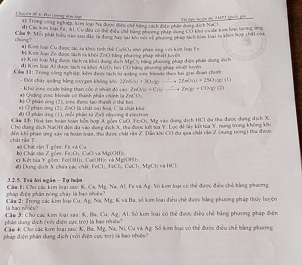 Chuyên đề 6: Đại cương kim loại
Tài liệu luyện thi THPT Quốc gia
c) Trong công nghiệp, kim loại Na được điều chế bằng cách điện phân dung dịch NaCl.
d) Các kim loại Fe, Al, Cu đều có thể điều chế bằng phương pháp dùng CO khử oxide kim loại tương ứng
Câu 9: Mỗi phát biểu nào sau đây là đúng hay sai khi nói về phương pháp tách kim loại ra khỏi hợp chất của
chúng?
a) Kim loại Cu được tác ra khỏi tinh thể CuSO4 nhờ phản ứng với kim loại Fe.
b) Kim loại Zn được tách ra khỏi ZnO bằng phương pháp nhiệt luyện.
c) Kim loại Mg được tách ra khỏi dung dịch MgCl_2 băng phương pháp điện phân dung dịch.
d) Kim loại Al được tách ra khỏi Al_2O_3 bởi CC 0  bằng phương pháp nhiệt luyện.
Câu 11: Trong công nghiệp, kẽm được tách từ quặng zinc blende theo hai giai đoạn chính:
- Đốt cháy quặng bằng oxygen không khí: 2ZnS(s)+3O_2(g)xrightarrow r2ZnO(s)+2SO_2(g)(l)
- Khử zinc oxide bằng than cốc ở nhiệt độ ở ca 0: ZnO(s)+C(s)xrightarrow I^vZn(g)+CO(g)(2)
a) Quặng zinc blende có thành phần chính là ZnCO_3.
b) Ở phản ứng (2), zinc được tạo thành ở thể hơi.
c) Ở phản ứng (2), ZnO là chất oxi hoá, C là chất khử.
d) Ở phản ứng (1), mỗi phân tử ZnS nhường 4 electron.
Câu 13: Hoà tan hoàn toàn hỗn hợp A gồm CuO. Fe_2O_3 , Mg vào dung dịch HCl dư thu được dung dịch X.
Cho dung dịch NaOH đến dư vào dung dịch X, thu được kết tủa Y. Lọc để lấy kết tủa Y, nung trong không khí
đến khi phản ứng xảy ra hoàn toàn, thu được chất rắn ∠ C. Dẫn khí CO dư qua chất rắn Z (nung nóng) thu được
chất răn T.
a) Chất rắn T gồm: Fe và Cu.
b) Chất rắn Z gồm: Fe_2O_3 , CuO và Mg(OH)_2.
c) Kết tủa Y gồm: Fe(OH)_3,Cu(OH)_2 và Mg(OH)_2.
d) Dung dịch X chứa các chất: FeCl₂, FeCl₃ ,CuCl_2, MgCl_2 và HCl.
3.2.5. Trã lời ngắn - Tự luận
Câu 1: Cho các kim loại sau: K, Ca, Mg, Na, Al, Fe và Ag. Số kim loại có thể được điều chế bằng phương
pháp điện phân nóng chảy là bao nhiêu?
Câu 2: Trong các kim loại Cu; Ag; Na; Mg; K và Ba, số kim loại điều chế được bằng phương pháp thủy luyện
là bao nhiêu?
Câu 3: Cho các kim loại sau: K, Ba, Cu; Ag; Al. Số kim loại có thể được điều chế bằng phương pháp điện
phân dung dịch (với điện cực trơ) là bao nhiêu?
Câu 4: Cho các kim loại sau: K, Ba, Mg, Na, Ni, Cu và Ag. Số kim loại có thể được điều chế bằng phương
pháp điện phân dung dịch (với điện cực trơ) là bao nhiêu?