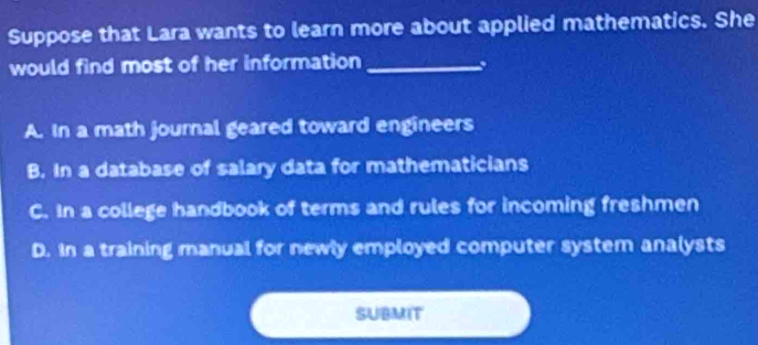 Suppose that Lara wants to learn more about applied mathematics. She
would find most of her information_
,
A. In a math journal geared toward engineers
B. In a database of salary data for mathematicians
C. In a college handbook of terms and rules for incoming freshmen
D. In a training manual for newly employed computer system analysts
SUBMIT