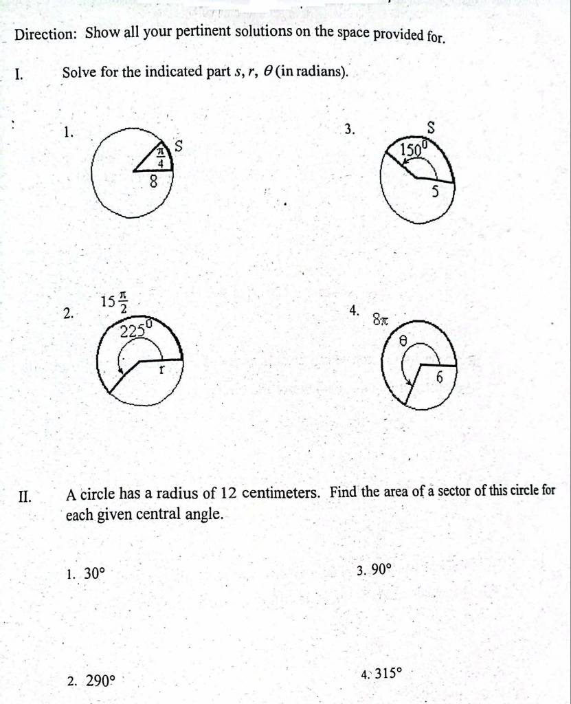 Direction: Show all your pertinent solutions on the space provided for.
I. Solve for the indicated part s, r, θ(in radians).
1.
3.
2. 15 π /2 
4. 
II.  A circle has a radius of 12 centimeters. Find the area of a sector of this circle for
each given central angle.
1. 30°
3. 90°
2. 290°
4.315°