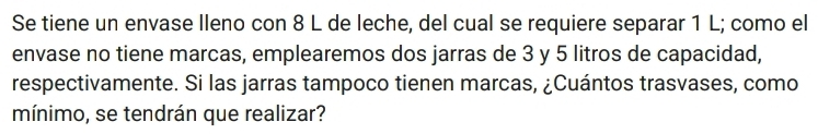 Se tiene un envase lleno con 8 L de leche, del cual se requiere separar 1 L; como el 
envase no tiene marcas, emplearemos dos jarras de 3 y 5 litros de capacidad, 
respectivamente. Si las jarras tampoco tienen marcas, ¿Cuántos trasvases, como 
mínimo, se tendrán que realizar?