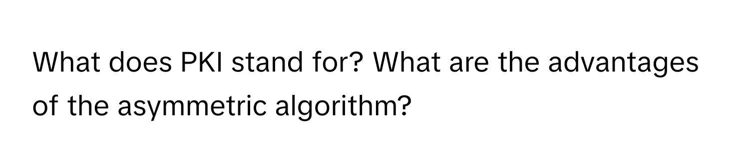 What does PKI stand for? What are the advantages of the asymmetric algorithm?