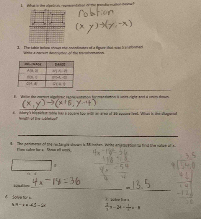 What is the algebraic representation of the transformation below?
2. The table below shows the coordinates of a figure that was transformed.
Write a correct description of the transformation.
_
3. Write the correct algebraic representation for translation 8 units right and 4 units down.
_
4. Macy's breakfast table has a square top with an area of 36 square feet. What is the diagonal
length of the tabletop?
_
_
5. The perimeter of the rectangle shown is 36 inches. Write anjequation to find the value of x.
Then solve for x. Show all work.
12
4x-8
Equation:
_
x= _
6. Solve for x. 7. Solve for x.
5.9-x=-4.5-5x
 2/3 x-24= 1/6 x-6