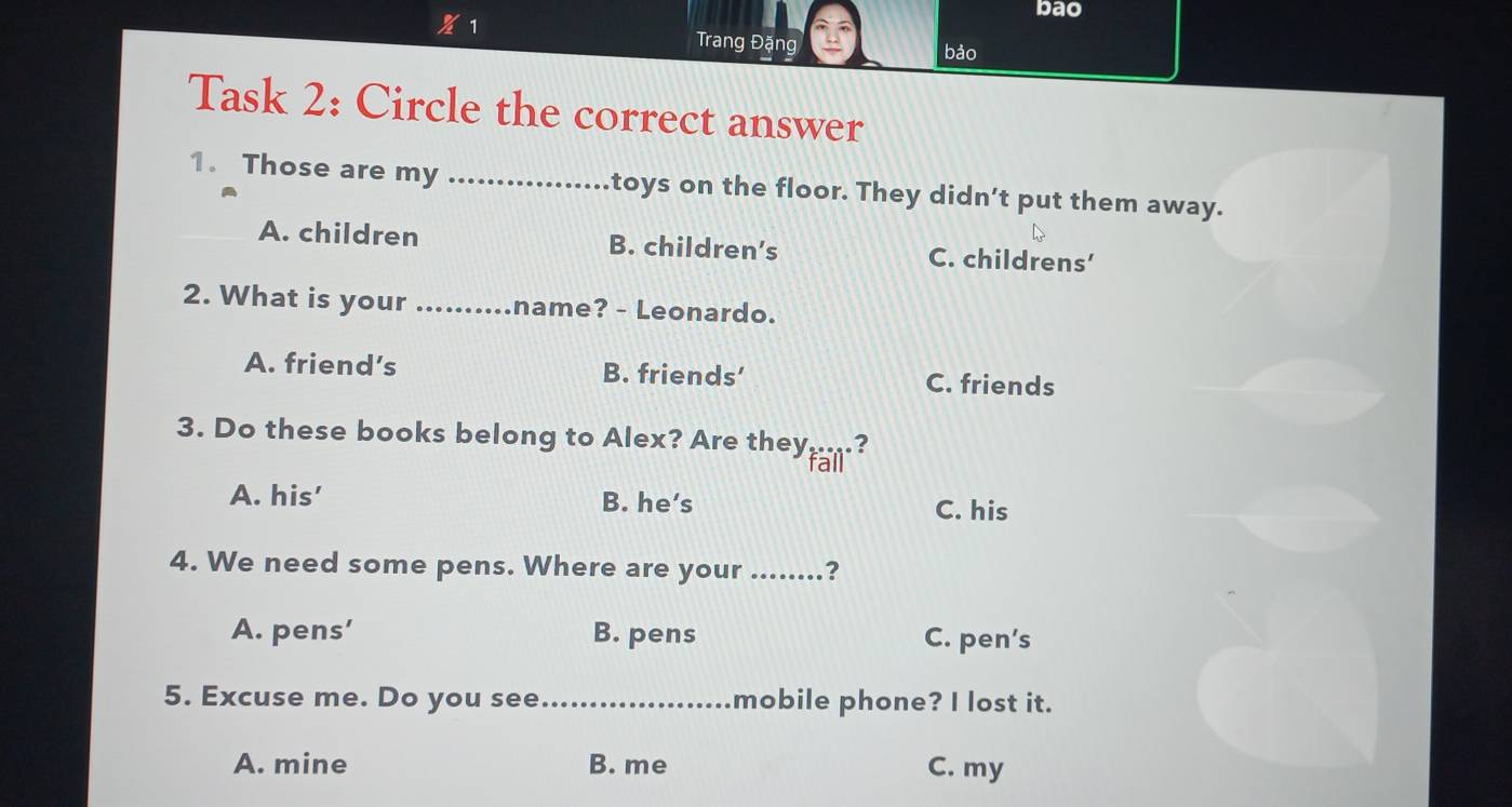 bao
1 Trang Đặng
bảo
Task 2: Circle the correct answer
1. Those are my _toys on the floor. They didn't put them away.
A. children B. children’s C. childrens’
2. What is your _name? - Leonardo.
A. friend’s B. friends’ C. friends
3. Do these books belong to Alex? Are theyfal?
A. his' B. he’s C. his
4. We need some pens. Where are your_ ？
A. pens' B. pens C. pen’s
5. Excuse me. Do you see_ mobile phone? I lost it.
A. mine B. me C. my