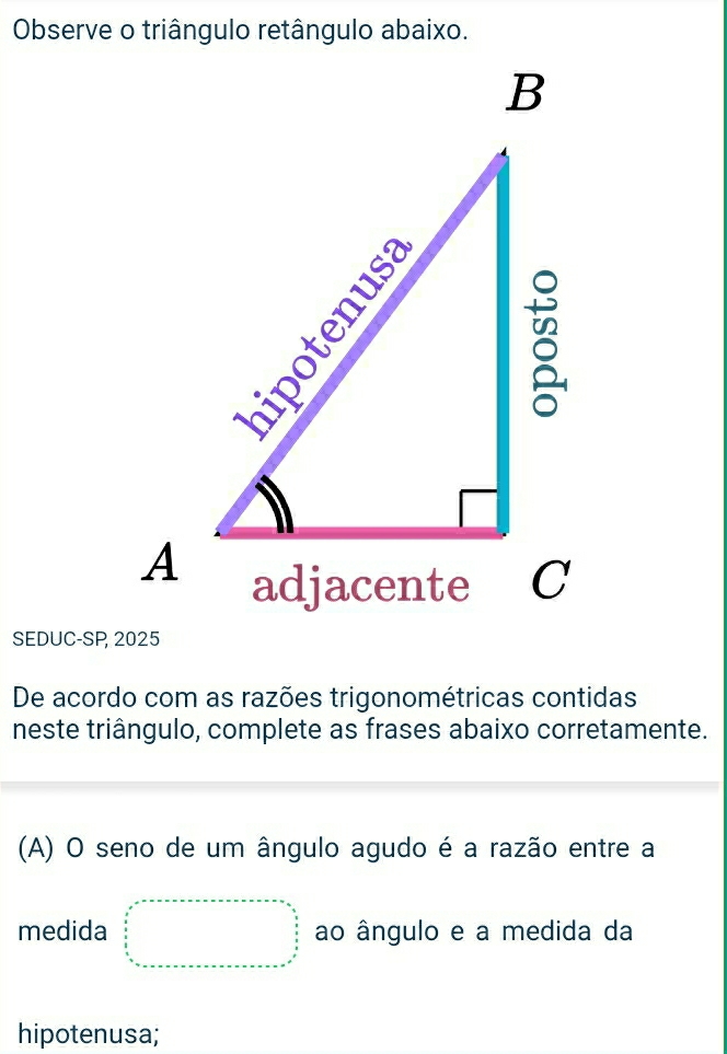 SEDUC-SP, 2025 
De acordo com as razões trigonométricas contidas 
neste triângulo, complete as frases abaixo corretamente. 
(A) O seno de um ângulo agudo é a razão entre a 
medida beginarrayr x=+++++++++++++++=frac S= 9/5   9/5   9/5  hline endarray ao ângulo e a medida da 
hipotenusa;