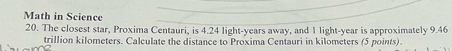 Math in Science 
20. The closest star, Proxima Centauri, is 4.24 light-years away, and 1 light- year is approximately 9.46
trillion kilometers. Calculate the distance to Proxima Centauri in kilometers (5 points).