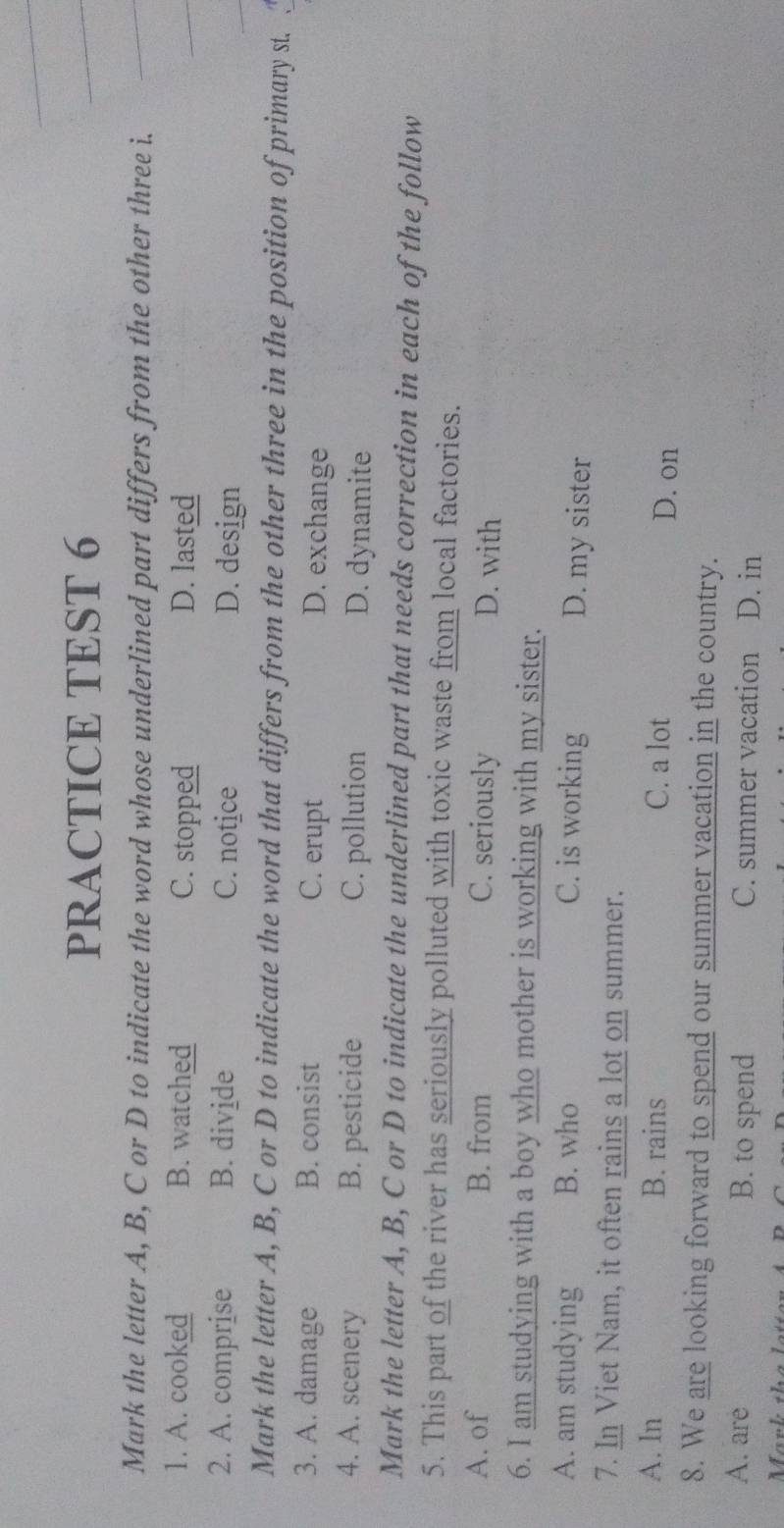 PRACTICE TEST 6
Mark the letter A, B, C or D to indicate the word whose underlined part differs from the other three i.
1. A. cooked B. watched C. stopped D. lasted
2. A. comprise B. divide C. notice D. design
Mark the letter A, B, C or D to indicate the word that differs from the other three in the position of primary st.
3. A. damage B. consist C. erupt D. exchange
4. A. scenery B. pesticide C. pollution D. dynamite
Mark the letter A, B, C or D to indicate the underlined part that needs correction in each of the follow
5. This part of the river has seriously polluted with toxic waste from local factories.
A. of B. from C. seriously D. with
6. I am studying with a boy who mother is working with my sister.
A. am studying B. who C. is working D. my sister
7. In Viet Nam, it often rains a lot on summer.
A. In B. rains C. a lot D. on
8. We are looking forward to spend our summer vacation in the country.
A. are B. to spend C. summer vacation D. in
Mär