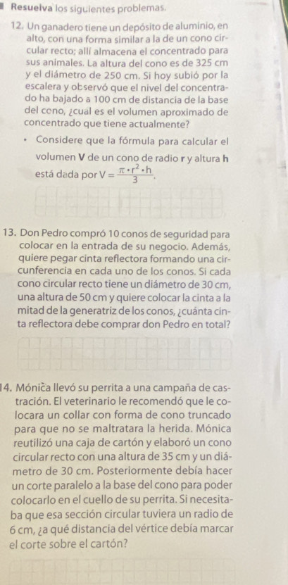 Resuelva los siguientes problemas.
12. Un ganadero tiene un depósito de aluminio, en
alto, con una forma similar a la de un cono cir-
cular recto; allí almacena el concentrado para
sus animales. La altura del cono es de 325 cm
y el diámetro de 250 cm. Si hoy subió por la
escalera y observó que el nivel del concentra-
do ha bajado a 100 cm de distancia de la base
del cono, ¿cual es el volumen aproximado de
concentrado que tiene actualmente?
Considere que la fórmula para calcular el
volumen V de un cono de radio r y altura h
está dada por V= π · r^2· h/3 .
13. Don Pedro compró 10 conos de seguridad para
colocar en la entrada de su negocio. Además,
quiere pegar cinta reflectora formando una cir-
cunferencia en cada uno de los conos. Si cada
cono circular recto tiene un diámetro de 30 cm,
una altura de 50 cm y quiere colocar la cinta a la
mitad de la generatriz de los conos, ¿cuánta cin-
ta reflectora debe comprar don Pedro en total?
14. Mónica llevó su perrita a una campaña de cas-
tración. El veterinario le recomendó que le co-
locara un collar con forma de cono truncado
para que no se maltratara la herida. Mónica
reutilizó una caja de cartón y elaboró un cono
circular recto con una altura de 35 cm y un diá-
metro de 30 cm. Posteriormente debía hacer
un corte paralelo a la base del cono para poder
colocarlo en el cuello de su perrita. Si necesita-
ba que esa sección circular tuviera un radio de
6 cm, ¿a qué distancia del vértice debía marcar
el corte sobre el cartón?