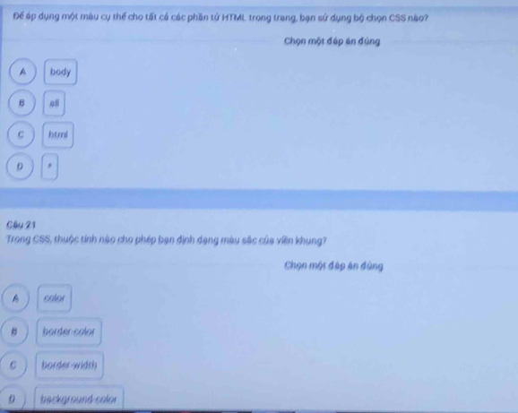 Đế áp dụng một mậu cụ thể cho tất cá các phần tử HTML trong trang, bạn sử dụng bộ chọn CSS nào?
Chọn một đáp án đúng
A body
B oll
html
D *
Câu 21
Trong CSS, thuộc tính nào cho phép bạn đinh dạng màu sắc của viên khung?
Chọn một đáp án đùng
coler
border color
C border-width
background color