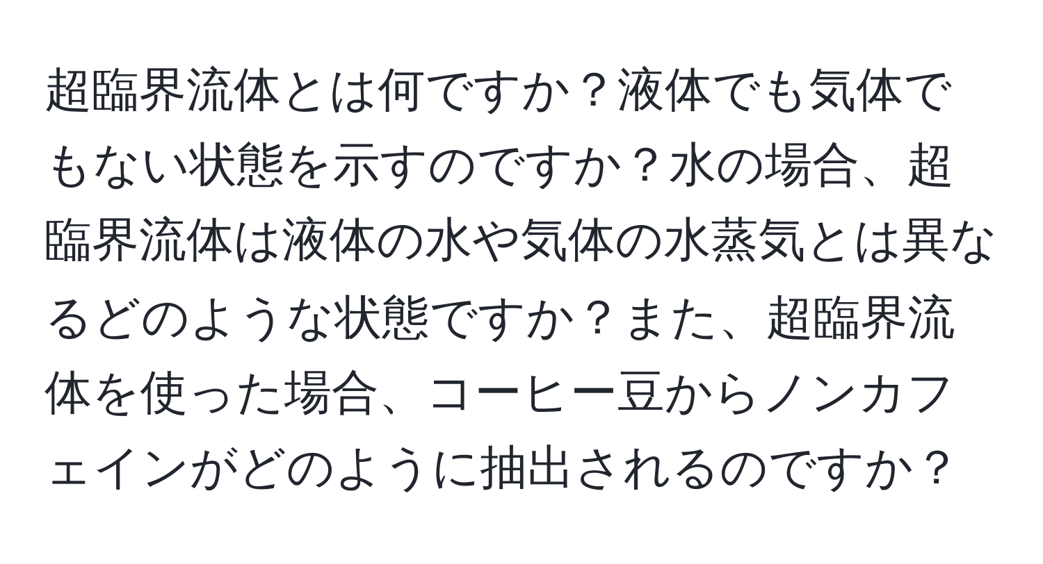 超臨界流体とは何ですか？液体でも気体でもない状態を示すのですか？水の場合、超臨界流体は液体の水や気体の水蒸気とは異なるどのような状態ですか？また、超臨界流体を使った場合、コーヒー豆からノンカフェインがどのように抽出されるのですか？