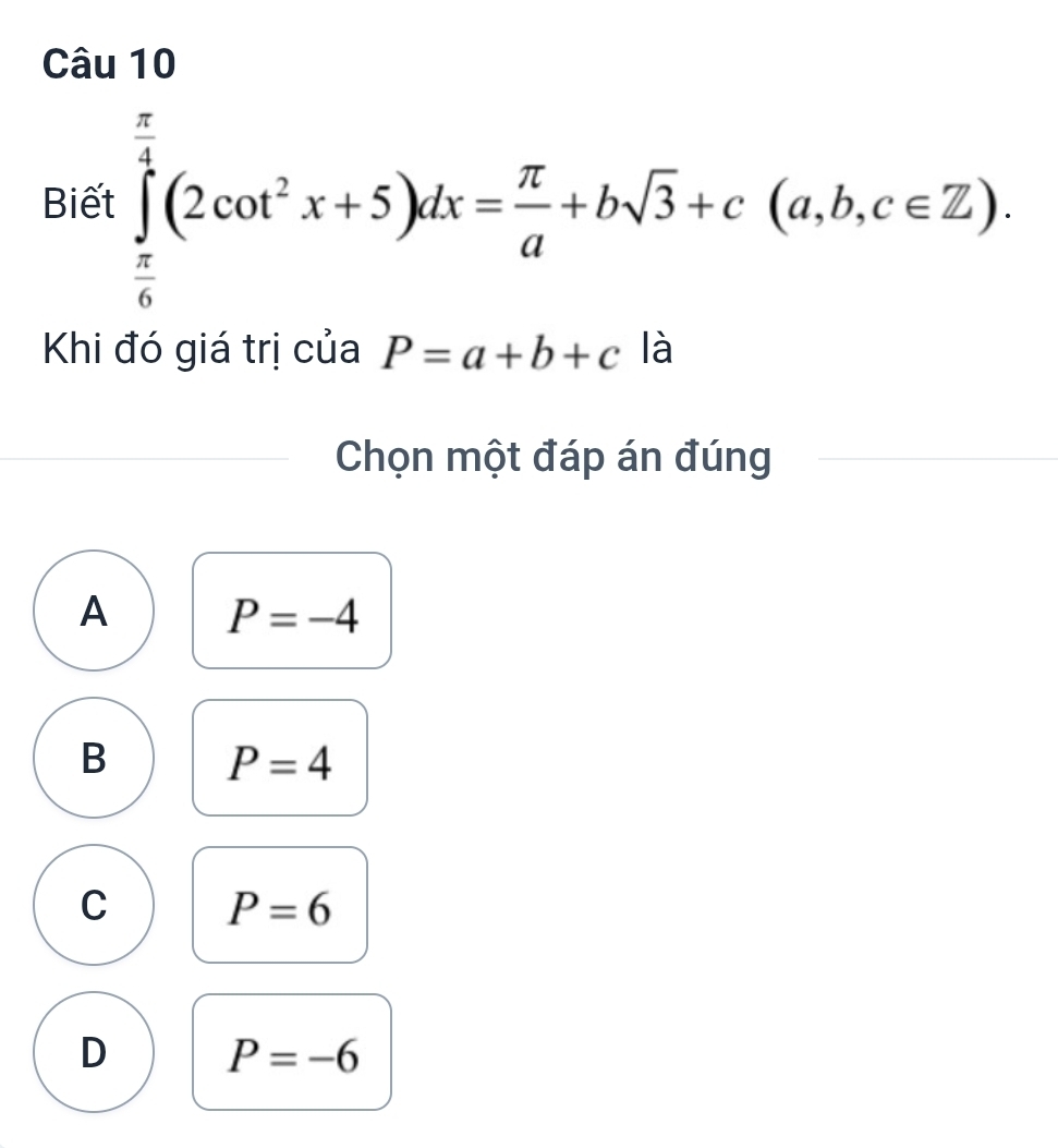 Biết ∈tlimits _ π /6 ^ π /4 (2cot^2x+5)dx= π /a +bsqrt(3)+c(a,b,c∈ Z). 
Khi đó giá trị của P=a+b+c là
Chọn một đáp án đúng
A P=-4
B P=4
C P=6
D P=-6