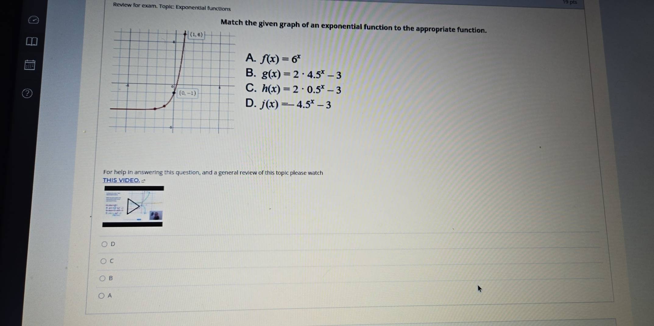 Review for exam. Topic: Exponential functions
Match the given graph of an exponential function to the appropriate function.
A. f(x)=6^x
B. g(x)=2· 4.5^x-3
C. h(x)=2· 0.5^x-3
D. j(x)=-4.5^x-3
For help in answering this question, and a general review of this topic please watch
THIS VIDEO. ♂
D
C
B
A