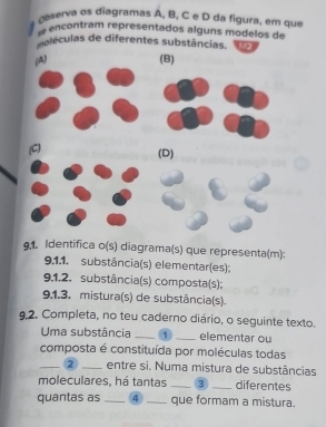 a r va diagramas A, B, C e D da igura em que
encontram representados alguns modelos de
deléculas de diferentes substâncias. M2
A) (B)
(C) (D)
9.1. Identifica o(s) diagrama(s) que representa(m):
9.1,1. substância(s) elementar(es):
9.1.2. substância(s) composta(s);
9.1.3. mistura(s) de substância(s).
9.2. Completa, no teu caderno diário, o seguinte texto.
Uma substância _1 _elementar ou
composta é constituída por moléculas todas
_2 _entre si. Numa mistura de substâncias
moleculares, há tantas_ 3 _diferentes
quantas as _4 _que formam a mistura.