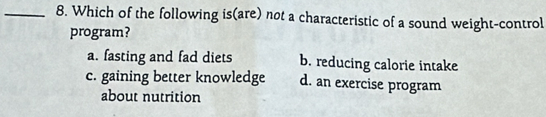 Which of the following is(are) not a characteristic of a sound weight-control
program?
a. fasting and fad diets b. reducing calorie intake
c. gaining better knowledge d. an exercise program
about nutrition